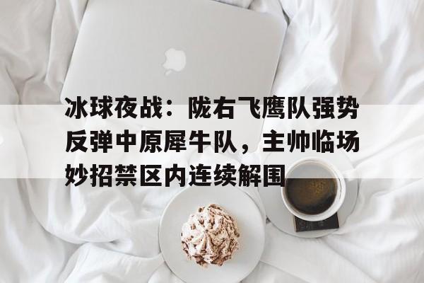冰球夜战：陇右飞鹰队强势反弹中原犀牛队，主帅临场妙招禁区内连续解围